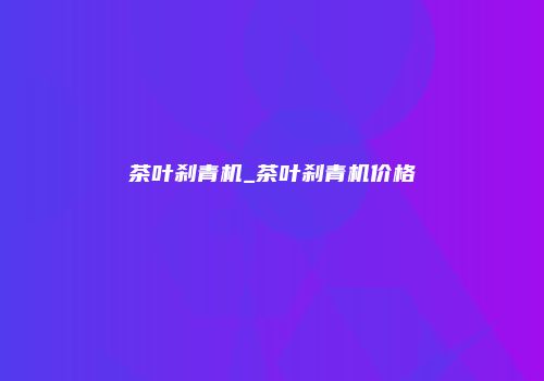 茶叶刹青机_茶叶刹青机价格