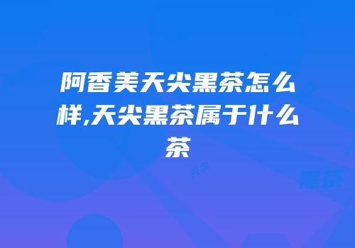 阿香美天尖黑茶怎么样,天尖黑茶属于什么茶