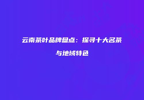 云南茶叶品牌盘点：探寻十大名茶与地域特色