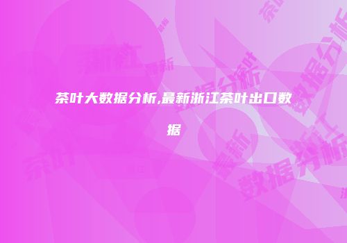 茶叶大数据分析,最新浙江茶叶出口数据