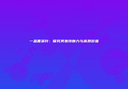 一品香茶叶：探究其独特魅力与高昂价值