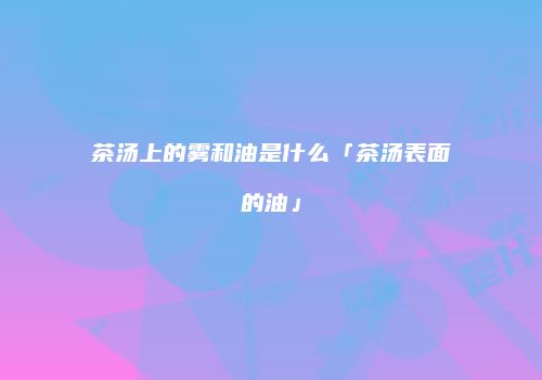 茶汤上的雾和油是什么「茶汤表面的油」
