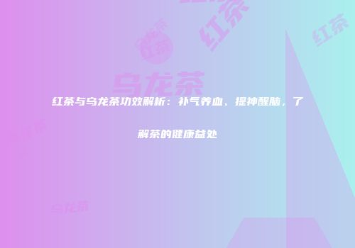 红茶与乌龙茶功效解析：补气养血、提神醒脑，了解茶的健康益处