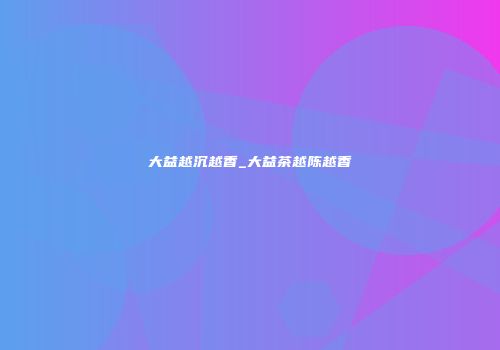 大益越沉越香_大益茶越陈越香