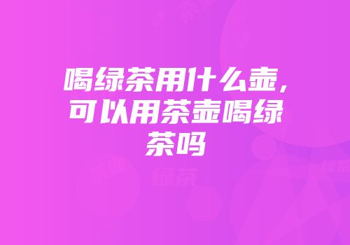 喝绿茶用什么壶,可以用茶壶喝绿茶吗