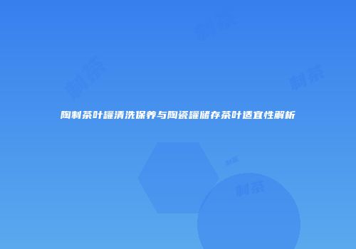 陶制茶叶罐清洗保养与陶瓷罐储存茶叶适宜性解析
