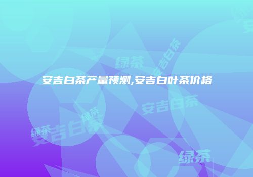 安吉白茶产量预测,安吉白叶茶价格
