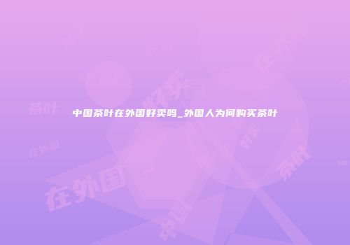 中国茶叶在外国好卖吗_外国人为何购买茶叶