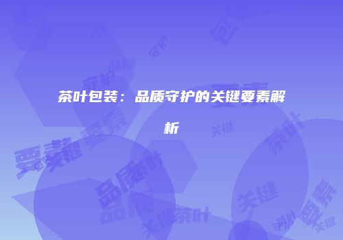 茶叶包装：品质守护的关键要素解析