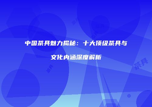 中国茶具魅力揭秘：十大顶级茶具与文化内涵深度解析