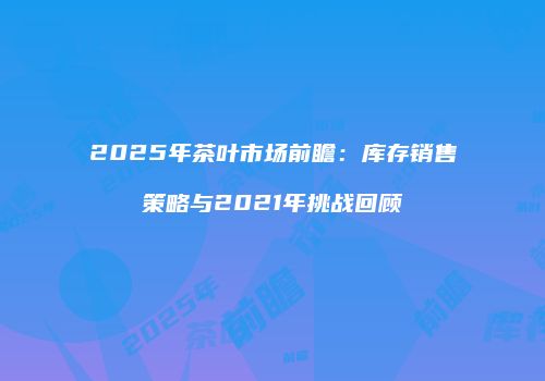 2025年茶叶市场前瞻：库存销售策略与2021年挑战回顾