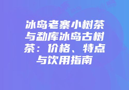 冰岛老寨小树茶与勐库冰岛古树茶：价格、特点与饮用指南