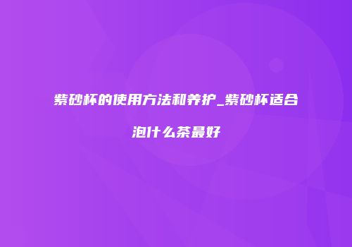 紫砂杯的使用方法和养护_紫砂杯适合泡什么茶最好