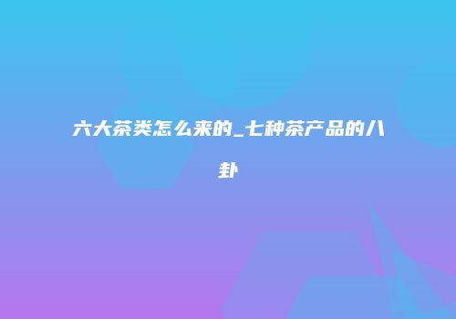 六大茶类怎么来的_七种茶产品的八卦