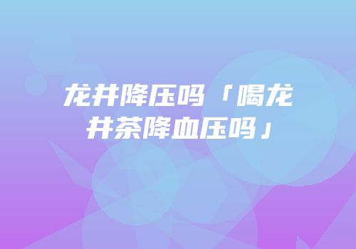 龙井降压吗「喝龙井茶降血压吗」