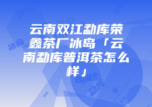 云南双江勐库荣鑫茶厂冰岛「云南勐库普洱茶怎么样」