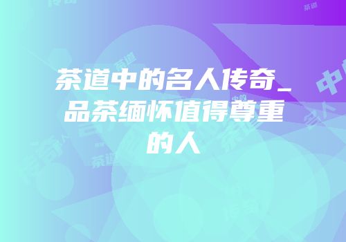 茶道中的名人传奇_品茶缅怀值得尊重的人