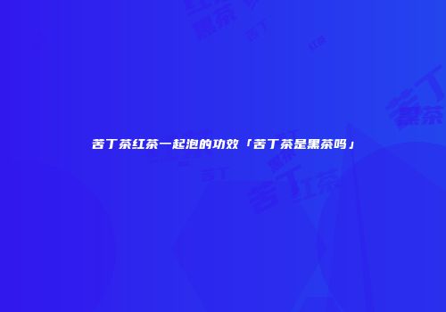 苦丁茶红茶一起泡的功效「苦丁茶是黑茶吗」