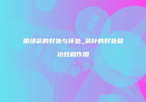 喝绿茶的好处与坏处_茶叶的好处和功效和作用