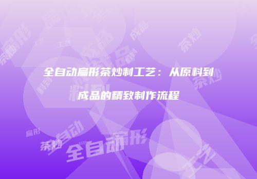 全自动扁形茶炒制工艺：从原料到成品的精致制作流程