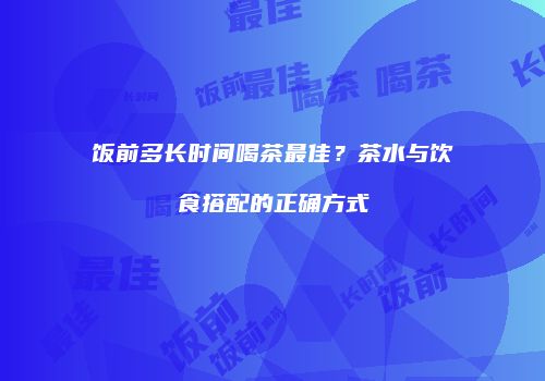 饭前多长时间喝茶最佳？茶水与饮食搭配的正确方式
