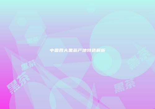 中国四大黑茶产地特色解析