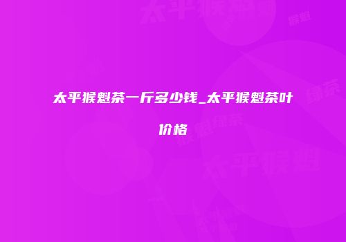 太平猴魁茶一斤多少钱_太平猴魁茶叶价格