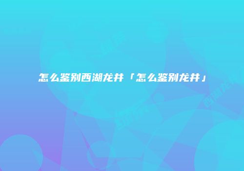 怎么鉴别西湖龙井「怎么鉴别龙井」