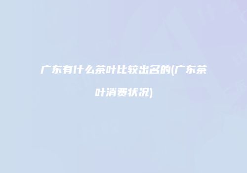 广东有什么茶叶比较出名的(广东茶叶消费状况)