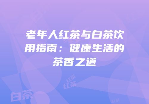 老年人红茶与白茶饮用指南：健康生活的茶香之道