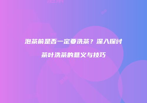 泡茶前是否一定要洗茶？深入探讨茶叶洗茶的意义与技巧
