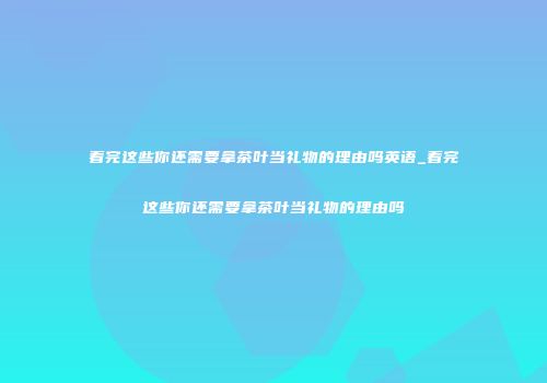 看完这些你还需要拿茶叶当礼物的理由吗英语_看完这些你还需要拿茶叶当礼物的理由吗