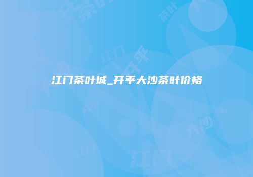 江门茶叶城_开平大沙茶叶价格