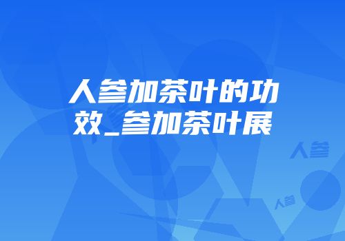 人参加茶叶的功效_参加茶叶展