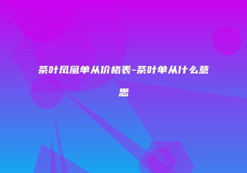 茶叶凤凰单从价格表-茶叶单从什么意思