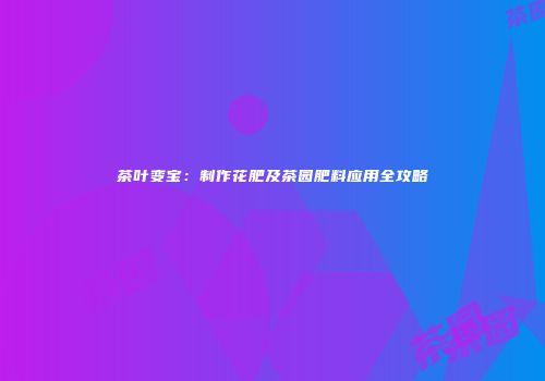 茶叶变宝：制作花肥及茶园肥料应用全攻略