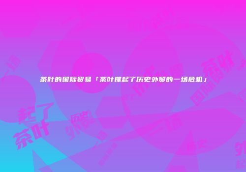茶叶的国际贸易「茶叶撑起了历史外贸的一场危机」