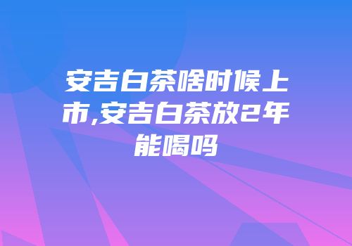安吉白茶啥时候上市,安吉白茶放2年能喝吗