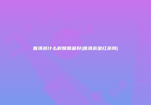 普洱茶什么时候喝最好(普洱茶是红茶吗)