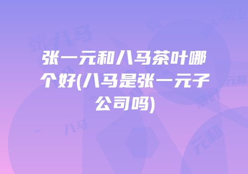 张一元和八马茶叶哪个好(八马是张一元子公司吗)
