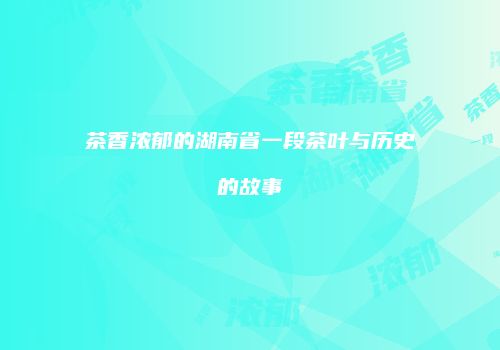 茶香浓郁的湖南省一段茶叶与历史的故事