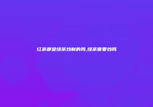 红茶都是绿茶炒制的吗,绿茶需要炒吗