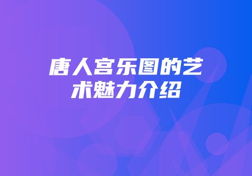 唐人宫乐图的艺术魅力介绍