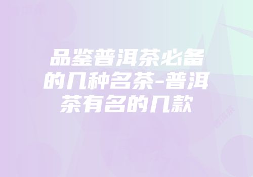 品鉴普洱茶必备的几种名茶-普洱茶有名的几款