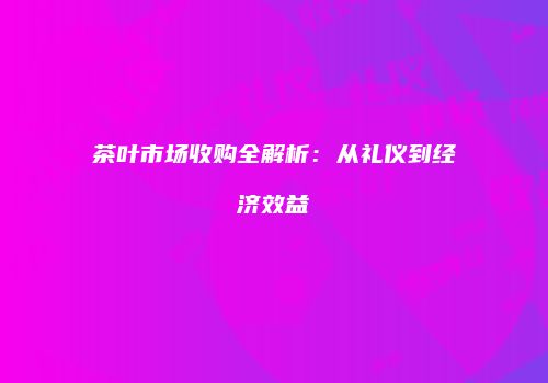 茶叶市场收购全解析：从礼仪到经济效益