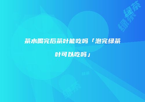 茶水喝完后茶叶能吃吗「泡完绿茶叶可以吃吗」