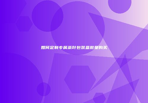如何定制专属茶叶包装盒批量购买