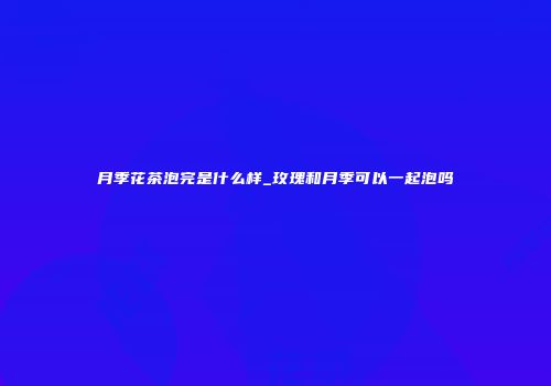 月季花茶泡完是什么样_玫瑰和月季可以一起泡吗