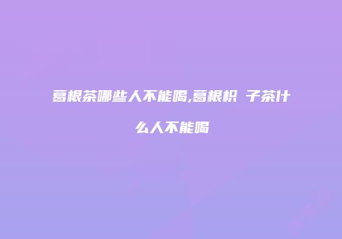 葛根茶哪些人不能喝,葛根枳椇子茶什么人不能喝