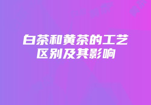 白茶和黄茶的工艺区别及其影响